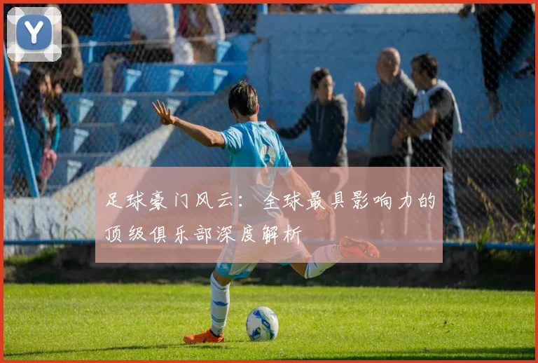 足球豪门风云：全球最具影响力的顶级俱乐部深度解析