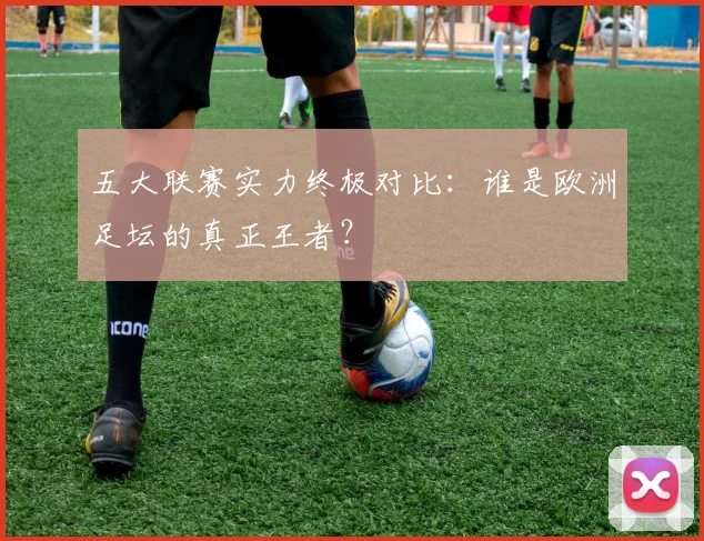 五大联赛实力终极对比：谁是欧洲足坛的真正王者？