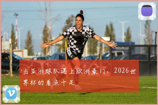 当亚洲球队遇上欧洲豪门，2026世界杯的看点十足