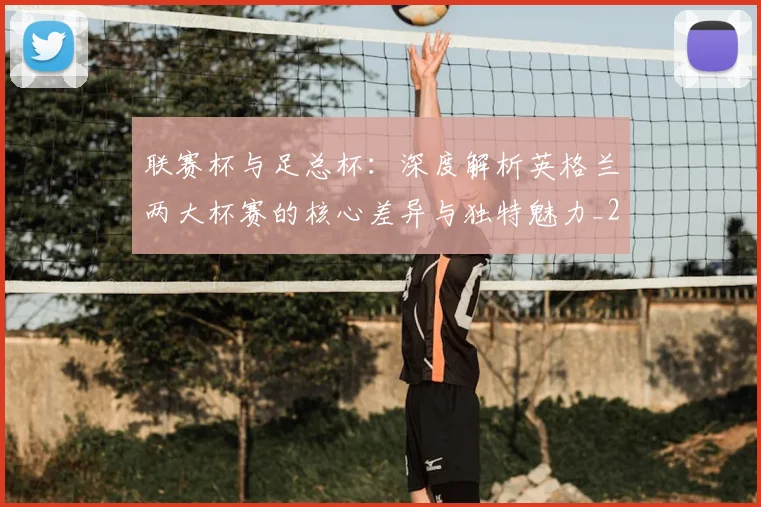 联赛杯与足总杯：深度解析英格兰两大杯赛的核心差异与独特魅力_20260614134029