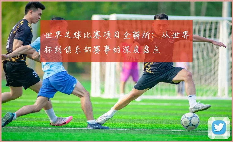 世界足球比赛项目全解析:从世界杯到俱乐部赛事的深度盘点