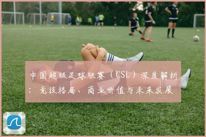 中国超级足球联赛（CSL）深度解析：竞技格局、商业价值与未来发展趋势_20260610190300