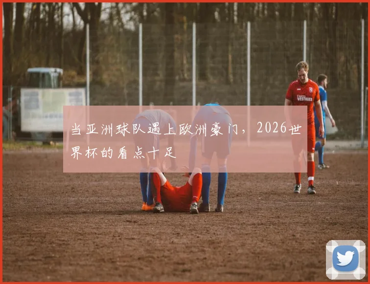 当亚洲球队遇上欧洲豪门，2026世界杯的看点十足