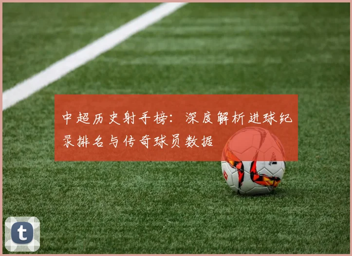 中超历史射手榜：深度解析进球纪录排名与传奇球员数据