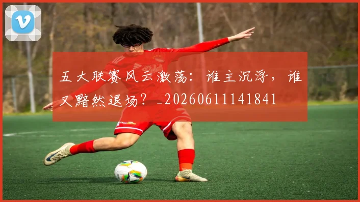 五大联赛风云激荡：谁主沉浮，谁又黯然退场？_20260611141841