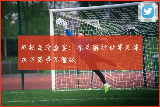 终极高清盛宴：深度解析世界足球经典赛事完整版