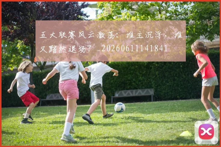 五大联赛风云激荡：谁主沉浮，谁又黯然退场？_20260611141841