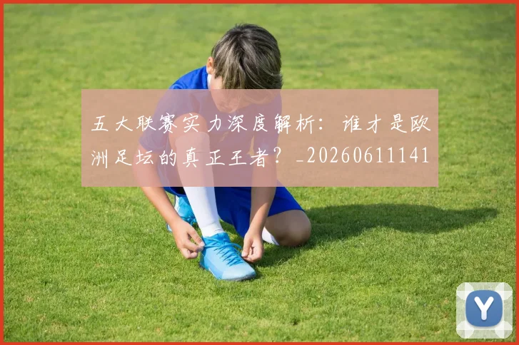 五大联赛实力深度解析：谁才是欧洲足坛的真正王者？_20260611141122