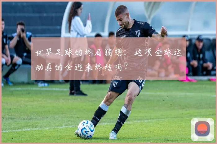 世界足球的终局猜想：这项全球运动真的会迎来终结吗？
