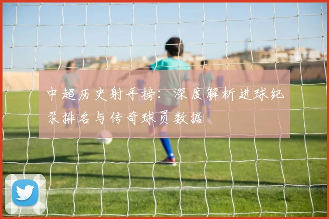 中超历史射手榜：深度解析进球纪录排名与传奇球员数据