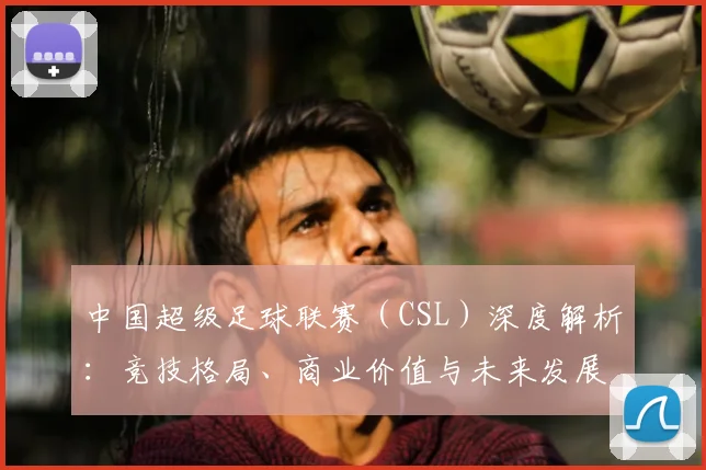 中国超级足球联赛（CSL）深度解析：竞技格局、商业价值与未来发展趋势_20260610190300